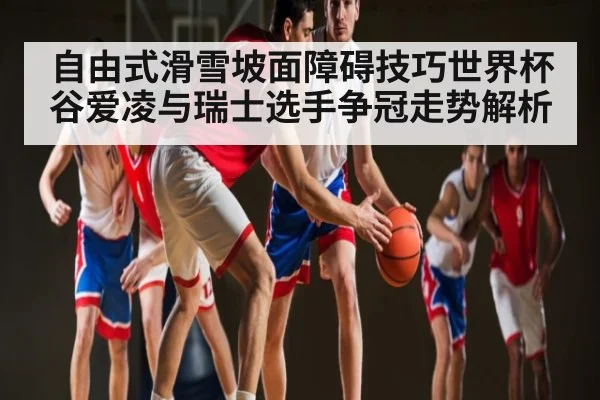自由式滑雪坡面障碍技巧世界杯谷爱凌与瑞士选手争冠走势解析